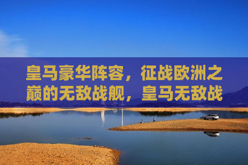 皇马豪华阵容，征战欧洲之巅的无敌战舰，皇马无敌战舰征战欧洲之巅，皇马的无敌战舰，征战欧洲之巅的荣耀之旅