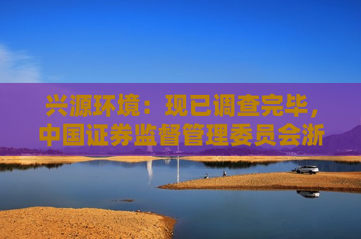 兴源环境：现已调查完毕，中国证券监督管理委员会浙江监管局依法对公司作出行政处罚
