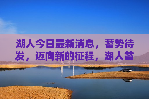 湖人今日最新消息，蓄势待发，迈向新的征程，湖人蓄势待发，迈向新的征程，湖人蓄势待发，迈向新的征程