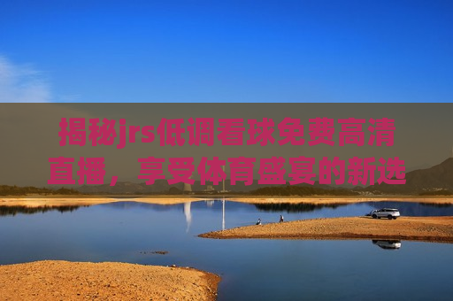 揭秘jrs低调看球免费高清直播，享受体育盛宴的新选择，免费高清直播新选择，享受体育盛宴的全新途径，免费高清直播新选择，享受体育盛宴的全新途径