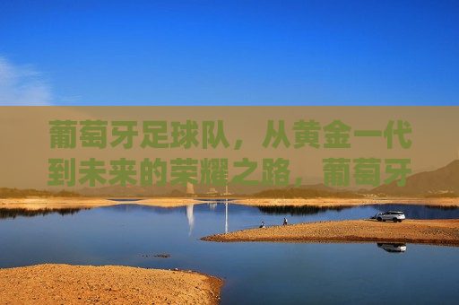 葡萄牙足球队，从黄金一代到未来的荣耀之路，葡萄牙足球队，从黄金时代迈向未来荣耀之路，葡萄牙足球队，从黄金时代迈向未来荣耀之路
