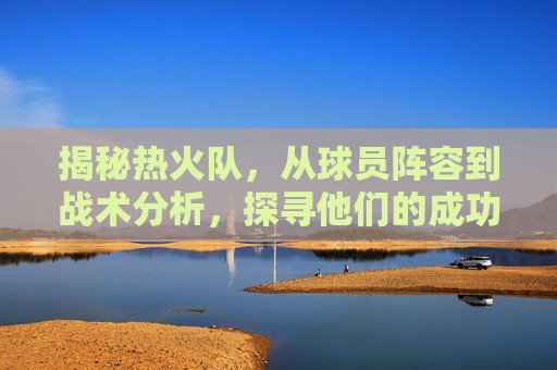揭秘热火队，从球员阵容到战术分析，探寻他们的成功之路，探寻热火队成功之路，球员阵容与战术解析，探寻热火队成功之路，球员阵容与战术解析