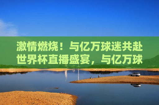  *** 燃烧！与亿万球迷共赴世界杯直播盛宴，与亿万球迷一同燃烧 *** ，共赴世界杯直播盛宴