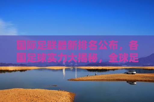 国际足联最新排名公布，各国足球实力大揭秘，全球足球实力大揭秘，国际足联最新排名公布