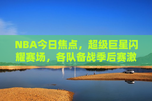NBA今日焦点，超级巨星闪耀赛场，各队备战季后赛激战正酣，NBA今日焦点，超级巨星闪耀，季后赛激战正酣