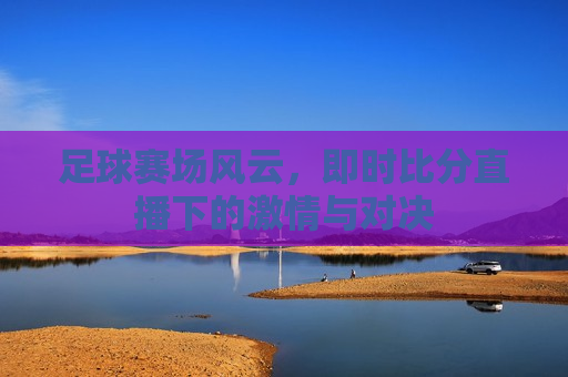 足球赛场风云，即时比分直播下的 *** 与对决
