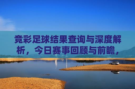 竞彩足球结果查询与深度解析，今日赛事回顾与前瞻，今日竞彩足球赛事回顾与前瞻，结果查询与深度解析，今日竞彩足球赛事回顾与前瞻，结果查询与深度解析