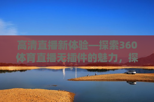 高清直播新体验—探索360体育直播无插件的魅力，探索高清直播新体验，360体育直播无插件的魅力，探索高清直播新体验，360体育直播无插件的魅力