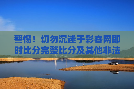 警惕！切勿沉迷于彩客网即时比分完整比分及其他非法博彩行为，彩客网即时比分等非法博彩行为需远离，警惕非法博彩行为，远离彩客网即时比分等陷阱