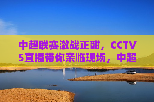 中超联赛激战正酣，CCTV5直播带你亲临现场，中超联赛激战，CCTV5直播带你感受火热现场，CCTV5直播，中超联赛激战火热现场