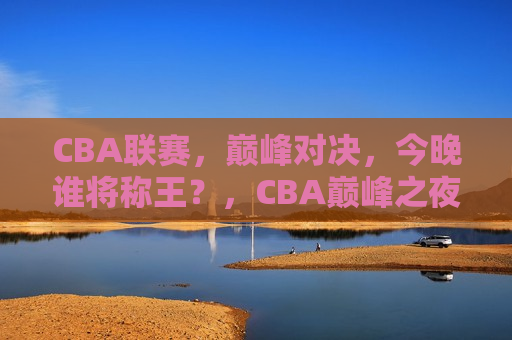 CBA联赛，巅峰对决，今晚谁将称王？，CBA巅峰之夜，谁将称王？，CBA巅峰之夜，谁将称王？