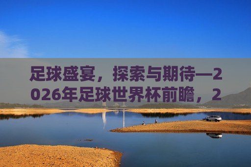 足球盛宴，探索与期待—2026年足球世界杯前瞻，2026年足球世界杯前瞻，足球盛宴，探索与期待，探索未知，足球盛宴与即将到来的世界杯挑战