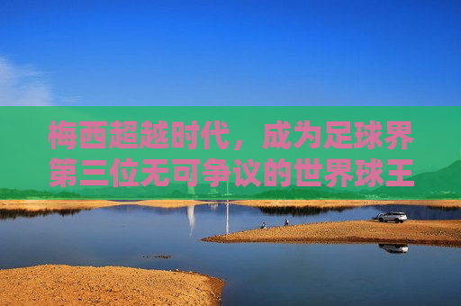 梅西超越时代，成为足球界第三位无可争议的世界球王，梅西超越时代，荣登足球界第三位世界球王，梅西荣登足球界第三位世界球王，超越时代，无可争议！