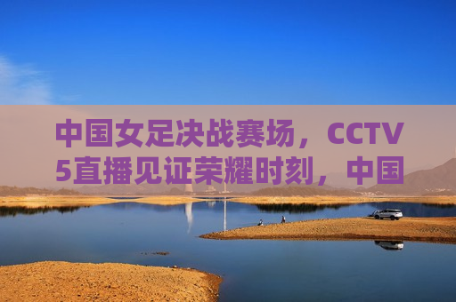 中国女足决战赛场，CCTV5直播见证荣耀时刻，中国女足决战赛场，荣耀时刻，CCTV5直播见证，CCTV5直播，中国女足荣耀时刻，决战赛场展现实力