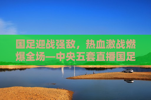 国足迎战强敌，热血激战燃爆全场—中央五套直播国足比赛纪实，中央五套直播，国足迎战强敌，热血激战燃爆全场，中央五套直播，国足迎战强敌，热血激战燃爆全场