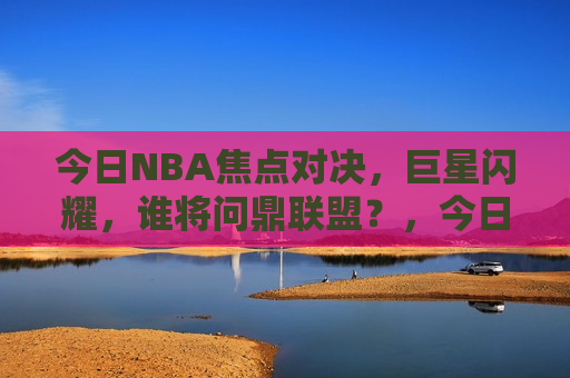 今日NBA焦点对决，巨星闪耀，谁将问鼎联盟？，今日NBA焦点战，巨星争霸，谁将问鼎联盟霸权？，今日NBA焦点战，巨星争霸，霸权之战
