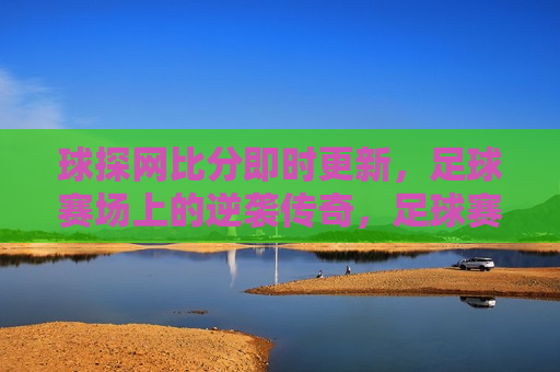 球探网比分即时更新，足球赛场上的逆袭传奇，足球赛场逆袭传奇，球探网比分即时更新，球探网即时更新，足球赛场逆袭传奇