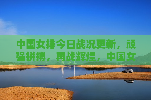 中国女排今日战况更新，顽强拼搏，再战辉煌，中国女排再战辉煌，今日战况更新，顽强拼搏展现风采，中国女排展现顽强拼搏风采，今日战况更新，再战辉煌