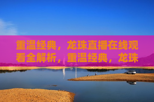 重温经典，龙珠直播在线观看全解析，重温经典，龙珠直播在线观看全攻略，重温经典，龙珠直播在线观看全攻略