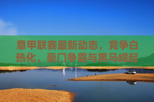 意甲联赛最新动态，竞争白热化，豪门争霸与黑马崛起，意甲联赛激战正酣，豪门争霸与黑马崛起，意甲联赛激战正酣，豪门争霸与黑马崛起