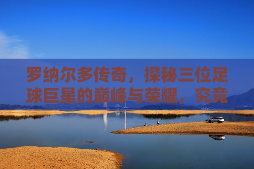 罗纳尔多传奇，探秘三位足球巨星的巅峰与荣耀，究竟谁最厉害？，罗纳尔多传奇，探秘三位足球巨星的巅峰对决，罗纳尔多传奇，三位足球巨星巅峰对决，究竟谁更胜一筹？