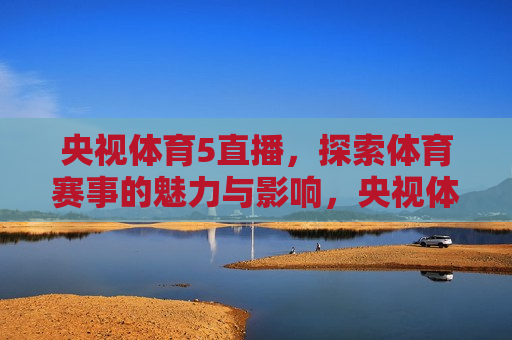 央视体育5直播，探索体育赛事的魅力与影响，央视体育5直播，体育赛事的魅力与影响大放异彩，央视体育5直播，体育赛事的魅力与影响大放异彩
