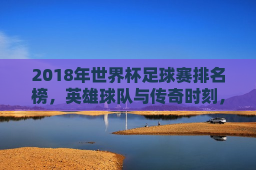 2018年世界杯足球赛排名榜，英雄球队与传奇时刻，揭秘2018世界杯足球赛排名榜，英雄球队与传奇时刻的荣耀揭晓，揭秘荣耀，2018世界杯足球赛排名榜与英雄传奇时刻