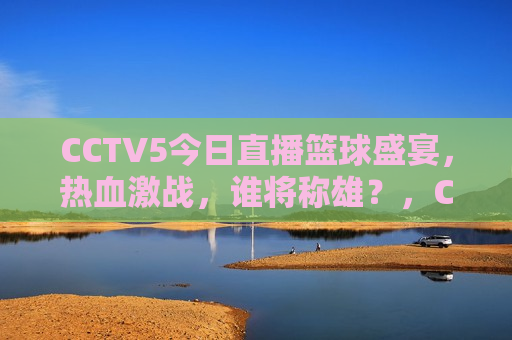 CCTV5今日直播篮球盛宴，热血激战，谁将称雄？，CCTV5今日篮球盛宴，热血激战，谁将夺冠？，CCTV5今日篮球直播，热血激战，冠军之战