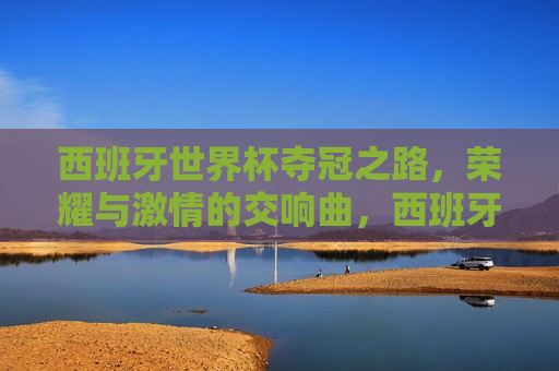 西班牙世界杯夺冠之路，荣耀与 *** 的交响曲，西班牙世界杯夺冠之路，荣耀与 *** 的绽放，西班牙世界杯夺冠之路，荣耀与 *** 的绽放