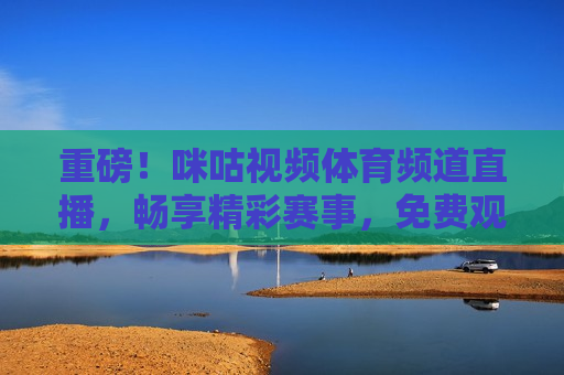 重磅！咪咕视频体育频道直播，畅享精彩赛事，免费观看，咪咕视频体育频道直播，畅享免费赛事观看盛宴，咪咕视频体育频道直播，免费畅享精彩赛事盛宴