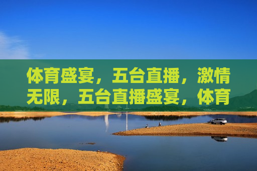 体育盛宴，五台直播， *** 无限，五台直播盛宴，体育 *** 无限，五台直播盛宴，体育 *** 无限引爆全场