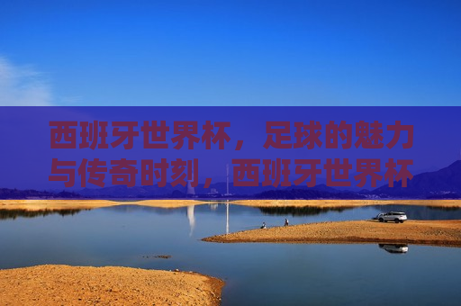 西班牙世界杯，足球的魅力与传奇时刻，西班牙世界杯，足球的魅力缔造传奇时刻，西班牙世界杯，足球魅力缔造传奇时刻