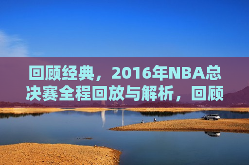 回顾经典，2016年NBA总决赛全程回放与解析，回顾经典，2016年NBA总决赛的传奇与解析，回顾经典，2016年NBA总决赛传奇与解析