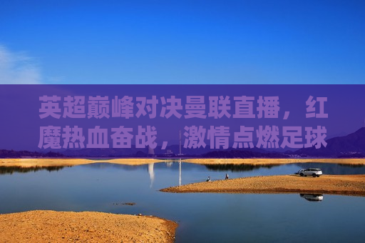 英超巅峰对决曼联直播，红魔热血奋战， *** 点燃足球盛宴