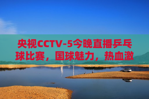 央视CCTV-5今晚直播乒乓球比赛，国球魅力，热血激战，央视CCTV-5今晚直播，国球热血激战，乒乓球比赛精彩呈现，央视CCTV-5今晚直播，国球热血激战，乒乓球比赛精彩呈现
