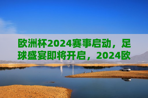 欧洲杯2024赛事启动，足球盛宴即将开启，2024欧洲杯足球盛宴即将启幕，2024欧洲杯足球盛宴启幕在即  第1张