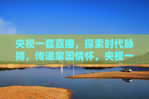 央视一套直播，探索时代脉搏，传递家国情怀，央视一套直播，传递时代脉搏与家国情怀，央视一套直播，时代脉搏与家国情怀的传递