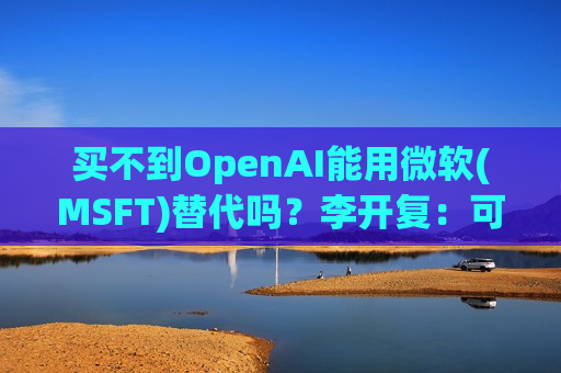 买不到OpenAI能用微软(MSFT)替代吗？李开复：可以，但达不到“理想的倍数”