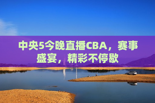 中央5今晚直播CBA，赛事盛宴，精彩不停歇