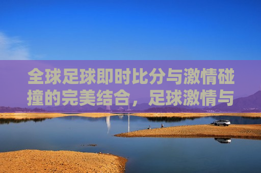 全球足球即时比分与 *** 碰撞的完美结合，足球 *** 与即时比分的完美交融，全球足球 *** 与即时比分的完美融合