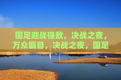 国足迎战强敌，决战之夜，万众瞩目，决战之夜，国足迎战强敌，万众瞩目之战，国足迎战强敌，决战之夜，万众瞩目
