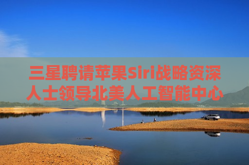 三星聘请苹果Siri战略资深人士领导北美人工智能中心