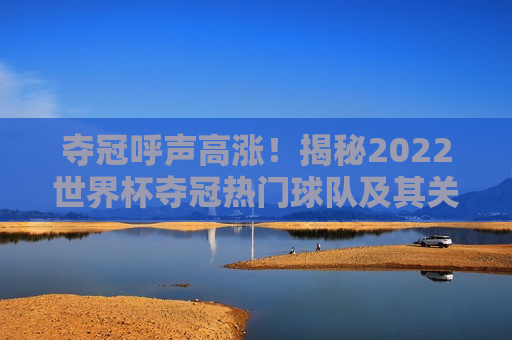 夺冠呼声高涨！揭秘2022世界杯夺冠热门球队及其关键人物