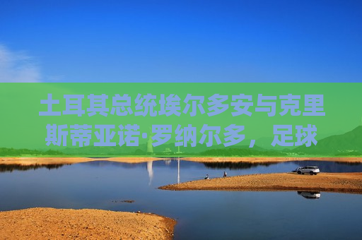 土耳其总统埃尔多安与克里斯蒂亚诺·罗纳尔多，足球与政治的交织，埃尔多安与罗纳尔多会面，足球与政治的碰撞，埃尔多安与罗纳尔多会面，足球与政治的交织碰撞
