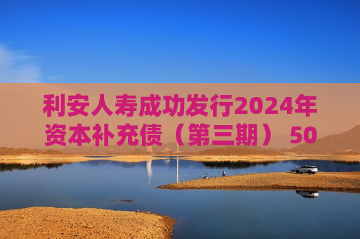 利安人寿成功发行2024年资本补充债（第三期） 50亿额度资本补充债券全部发行完毕