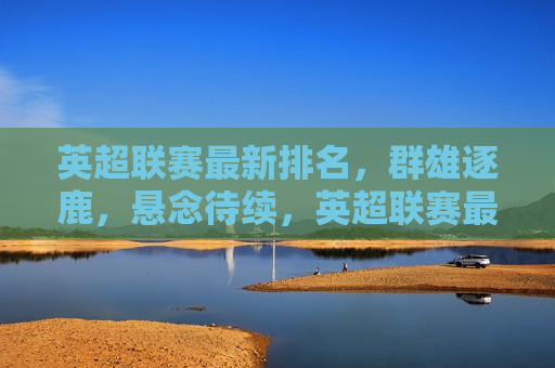 英超联赛最新排名，群雄逐鹿，悬念待续，英超联赛最新排名，群雄争霸，悬念重重