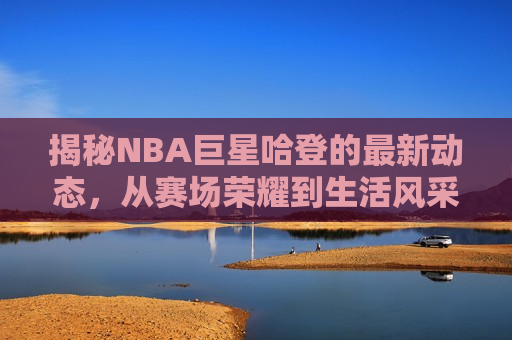 揭秘NBA巨星哈登的最新动态，从赛场荣耀到生活风采，揭秘哈登，赛场荣耀与生活风采的完美结合，揭秘哈登，赛场荣耀与生活风采的双重闪耀