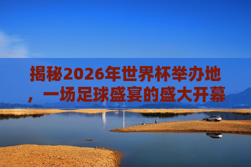 揭秘2026年世界杯举办地，一场足球盛宴的盛大开幕，揭秘未来足球盛宴，2026年世界杯举办地揭晓，揭秘未来足球盛宴，2026年世界杯举办地揭晓