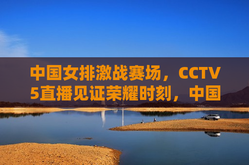 中国女排激战赛场，CCTV5直播见证荣耀时刻，中国女排荣耀时刻，CCTV5直播见证激战赛场，CCTV5直播，中国女排荣耀时刻