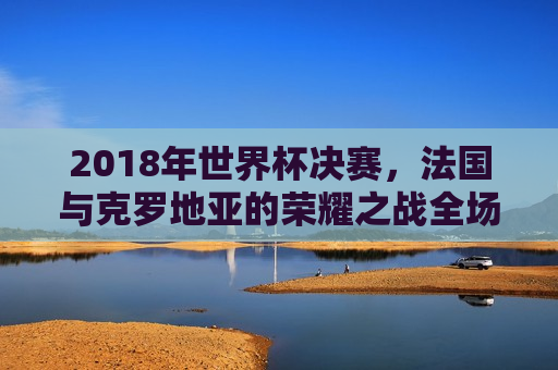 2018年世界杯决赛，法国与克罗地亚的荣耀之战全场回放，2018世界杯决赛，法国与克罗地亚的荣耀之战